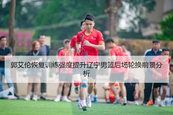 郭艾伦恢复训练强度提升辽宁男篮后场轮换前景分析