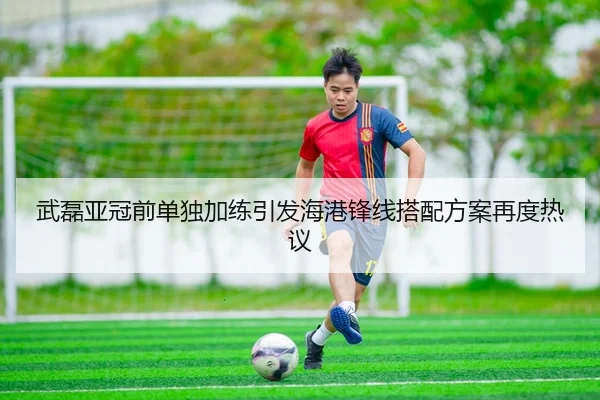 武磊亚冠前单独加练引发海港锋线搭配方案再度热议